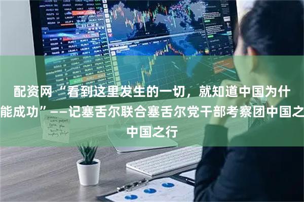 配资网 “看到这里发生的一切，就知道中国为什么能成功”——记塞舌尔联合塞舌尔党干部考察团中国之行