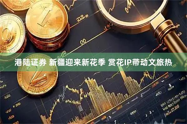 港陆证券 新疆迎来新花季 赏花IP带动文旅热