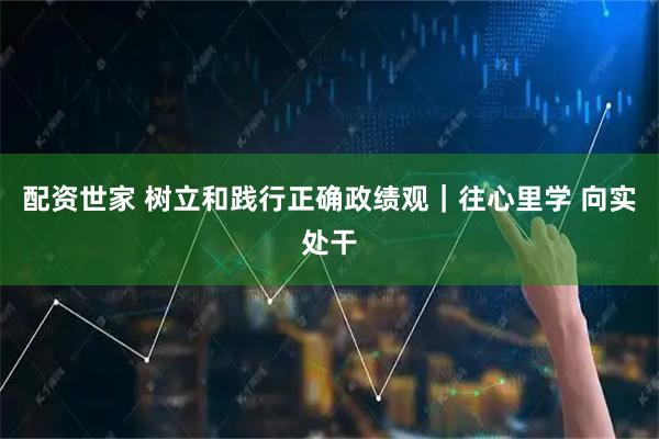 配资世家 树立和践行正确政绩观｜往心里学 向实处干