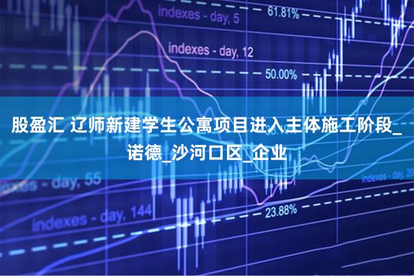 股盈汇 辽师新建学生公寓项目进入主体施工阶段_诺德_沙河口区_企业