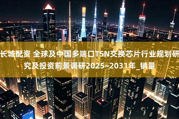 长城配资 全球及中国多端口TSN交换芯片行业规划研究及投资前景调研2025~2031年_销量
