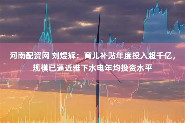 河南配资网 刘煜辉：育儿补贴年度投入超千亿，规模已逼近雅下水电年均投资水平