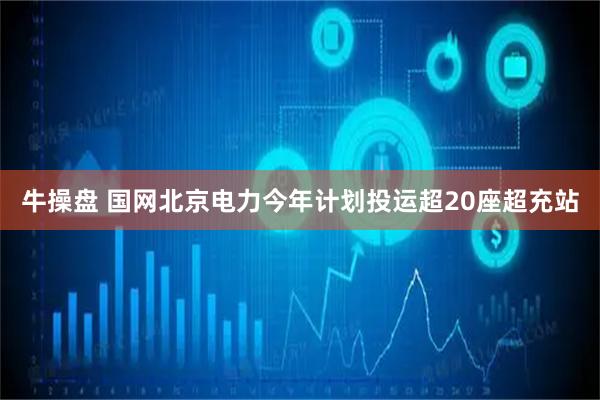 牛操盘 国网北京电力今年计划投运超20座超充站