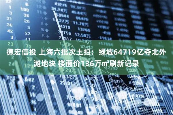 德宏信投 上海六批次土拍：绿城64719亿夺北外滩地块 楼面价136万㎡刷新记录