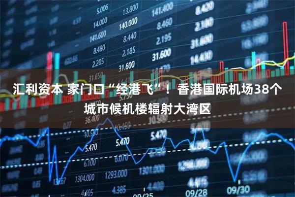 汇利资本 家门口“经港飞”！香港国际机场38个城市候机楼辐射大湾区