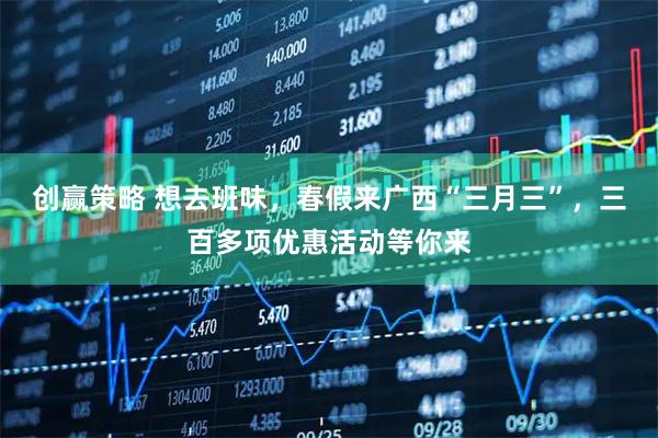 创赢策略 想去班味，春假来广西“三月三”，三百多项优惠活动等你来