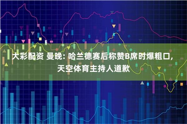 大彩配资 曼晚: 哈兰德赛后称赞B席时爆粗口, 天空体育主持人道歉