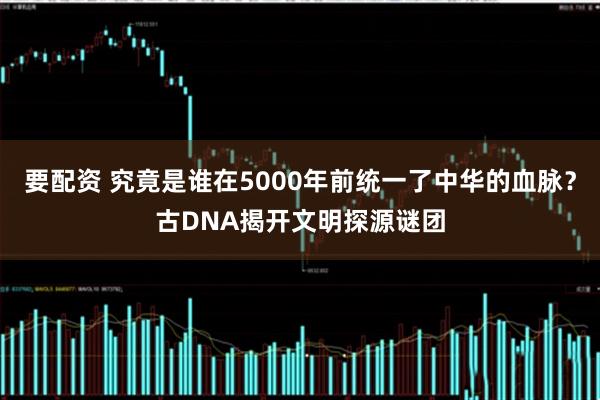 要配资 究竟是谁在5000年前统一了中华的血脉？古DNA揭开文明探源谜团