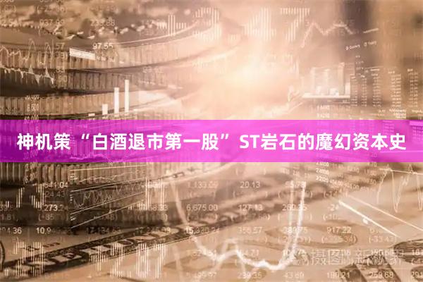 神机策 “白酒退市第一股” ST岩石的魔幻资本史