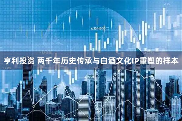 亨利投资 两千年历史传承与白酒文化IP重塑的样本