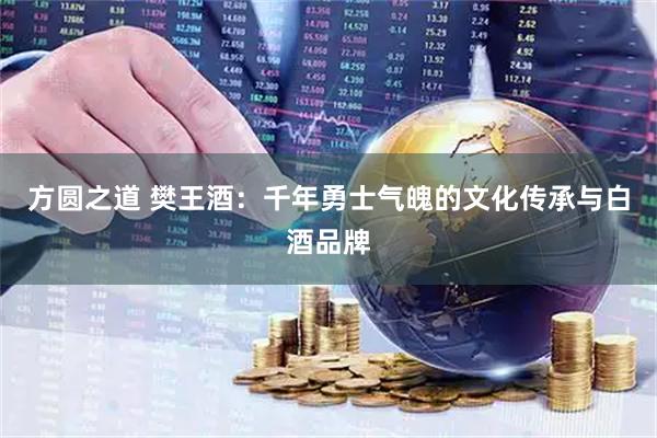 方圆之道 樊王酒：千年勇士气魄的文化传承与白酒品牌
