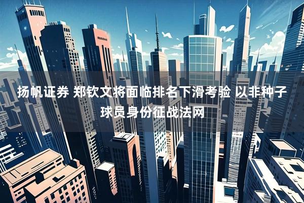 扬帆证券 郑钦文将面临排名下滑考验 以非种子球员身份征战法网