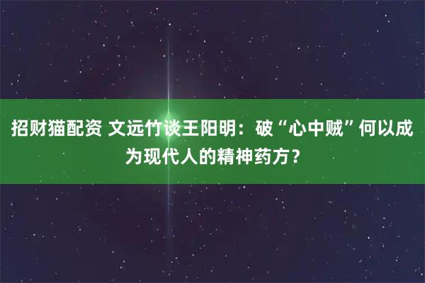 招财猫配资 文远竹谈王阳明：破“心中贼”何以成为现代人的精神药方？