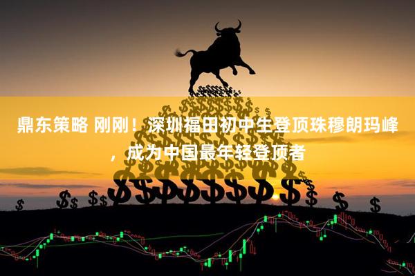 鼎东策略 刚刚！深圳福田初中生登顶珠穆朗玛峰，成为中国最年轻登顶者