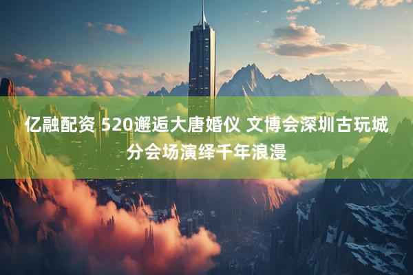 亿融配资 520邂逅大唐婚仪 文博会深圳古玩城分会场演绎千年浪漫