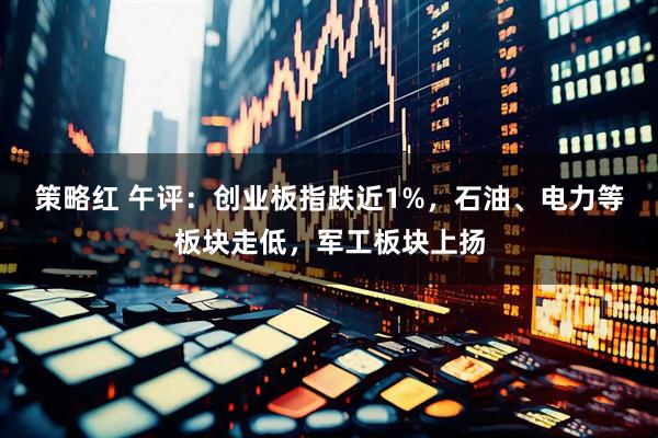 策略红 午评：创业板指跌近1%，石油、电力等板块走低，军工板块上扬