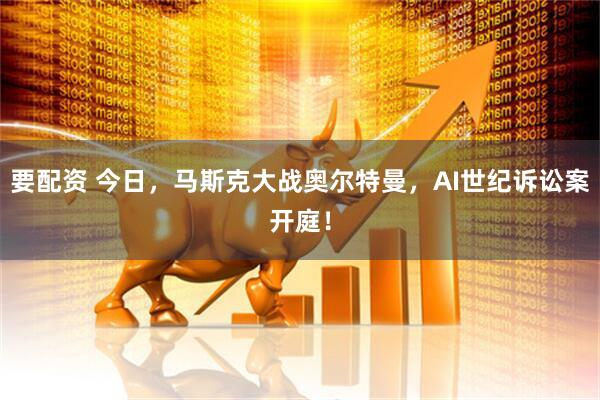 要配资 今日，马斯克大战奥尔特曼，AI世纪诉讼案开庭！