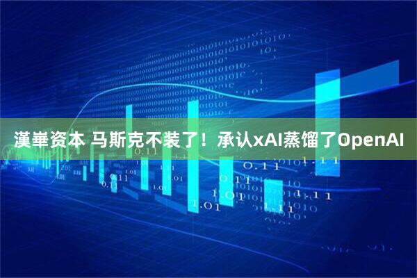 漢崋资本 马斯克不装了！承认xAI蒸馏了OpenAI