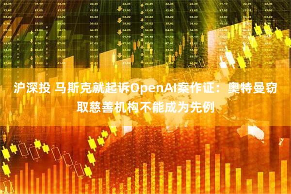 沪深投 马斯克就起诉OpenAI案作证：奥特曼窃取慈善机构不能成为先例