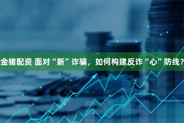 金猪配资 面对“新”诈骗，如何构建反诈“心”防线？