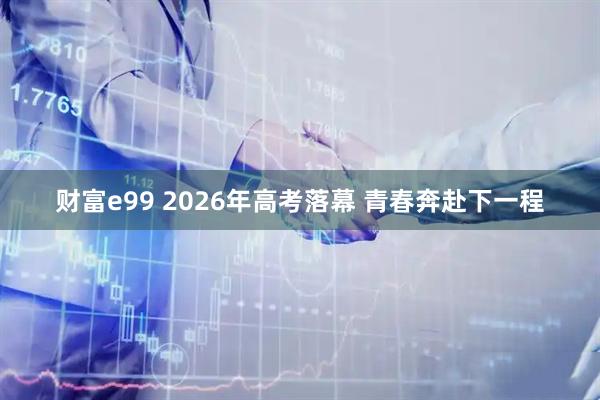 财富e99 2026年高考落幕 青春奔赴下一程