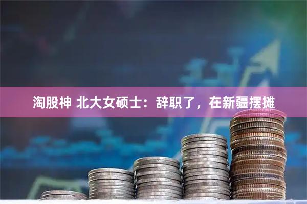 淘股神 北大女硕士：辞职了，在新疆摆摊