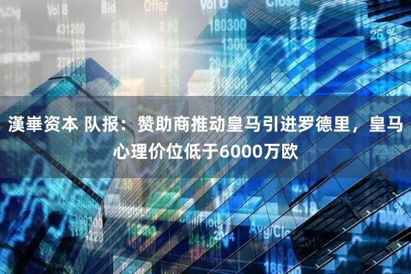漢崋资本 队报：赞助商推动皇马引进罗德里，皇马心理价位低于6000万欧