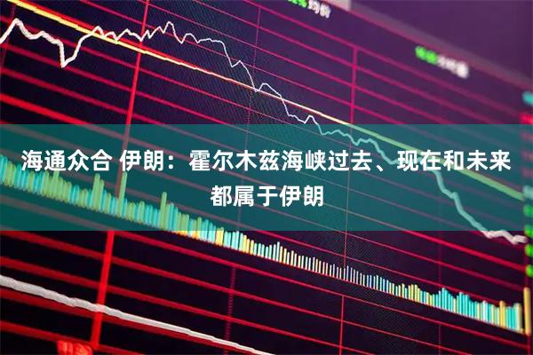 海通众合 伊朗：霍尔木兹海峡过去、现在和未来都属于伊朗