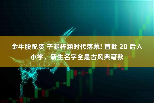 金牛股配资 子涵梓涵时代落幕! 首批 20 后入小学，新生名字全是古风典籍款